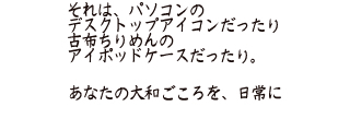 それは、パソコンのデスクトップアイコンだったり古布ちりめんのアイポッドケースだったり。あなたの大和ごころを、日常に
